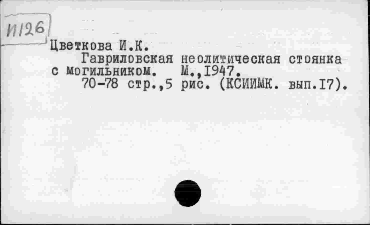 ﻿Цветкова И.К.
Гавриловская неолитическая стоянка с могильником. М.,1947.
70-78 стр.,5 рис. (КСИИМК. вып.17).